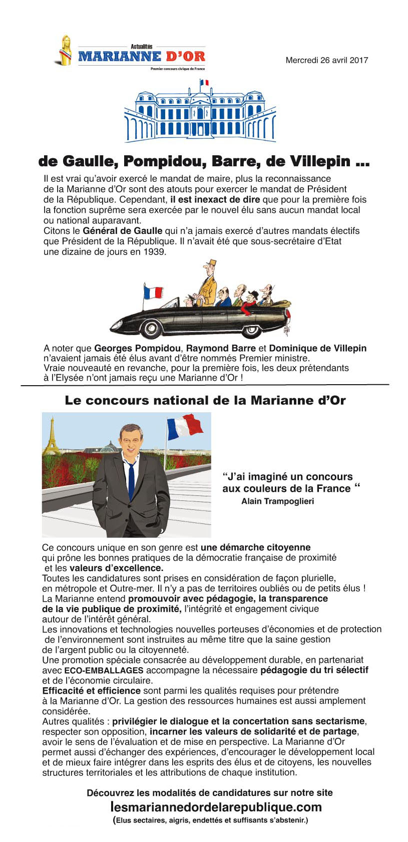 de Gaulle, Pompidou, Barre, de Villepin ... Il est vrai qu’avoir exercé le mandat de maire, plus la reconnaissance de la Marianne d’Or sont des atouts pour exercer le mandat de Président de la République. Cependant, il est inexact de dire que pour la première fois la fonction suprême sera exercée par le nouvel élu sans aucun mandat local ou national auparavant. Citons le Général de Gaulle qui n’a jamais exercé d’autres mandats électifs que Président de la République. Il n’avait été que sous-secrétaire d’Etat une dizaine de jours en 1939. A noter que Georges Pompidou, Raymond Barre et Dominique de Villepin n’avaient jamais été élus avant d’être nommés Premier ministre. Vraie nouveauté en revanche, pour la première fois, les deux prétendants à l’Elysée n’ont jamais reçu une Marianne d’Or ! Le concours national de la Marianne d’Or. J’ai imaginé un concours aux couleurs de la France, Alain Trampoglieri. Ce concours unique en son genre est une démarche citoyenne qui prône les bonnes pratiques de la démocratie française de proximité et les valeurs d’excellence. Toutes les candidatures sont prises en considération de façon plurielle, en métropole et Outre-mer. Il n’y a pas de territoires oubliés ou de petits élus ! La Marianne entend promouvoir avec pédagogie, la transparence de la vie publique de proximité, l’intégrité et engagement civique autour de l’intérêt général. Les innovations et technologies nouvelles porteuses d’économies et de protection de l’environnement sont instruites au même titre que la saine gestion de l’argent public ou la citoyenneté. Une promotion spéciale consacrée au développement durable, en partenariat avec ECO-EMBALLAGES accompagne la nécessaire pédagogie du tri sélectif et de l’économie circulaire. Efficacité et efficience sont parmi les qualités requises pour prétendre à la Marianne d’Or. La gestion des ressources humaines est aussi amplement considérée. Autres qualités : privilégier le dialogue et la concertation sans sectarisme, respecter son opposition, incarner les valeurs de solidarité et de partage, avoir le sens de l’évaluation et de mise en perspective. La Marianne d’Or permet aussi d’échanger des expériences, d’encourager le développement local et de mieux faire intégrer dans les esprits des élus et de citoyens, les nouvelles structures territoriales et les attributions de chaque institution. Découvrez les modalités de candidatures sur notre site lesmariannedordelarepublique.com (Elus sectaires, aigris, endettés et suffisants s’abstenir.)